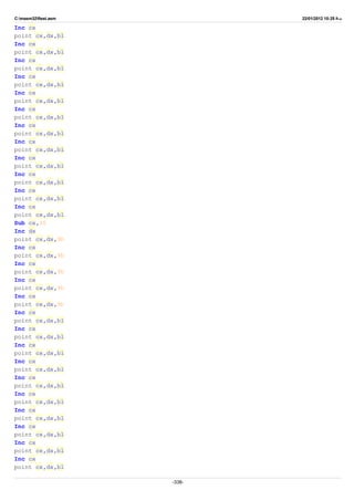 C:masm32ftest.asm 22/01/2012 10:25 ‫ب‬.‫ظ‬
Inc cx
point cx,dx,bl
Inc cx
point cx,dx,bl
Inc cx
point cx,dx,bl
Inc cx
point cx,dx,bl
Inc cx
point cx,dx,bl
Inc cx
point cx,dx,bl
Inc cx
point cx,dx,bl
Inc cx
point cx,dx,bl
Inc cx
point cx,dx,bl
Inc cx
point cx,dx,bl
Inc cx
point cx,dx,bl
Inc cx
point cx,dx,bl
Sub cx,35
Inc dx
point cx,dx,9h
Inc cx
point cx,dx,9h
Inc cx
point cx,dx,9h
Inc cx
point cx,dx,9h
Inc cx
point cx,dx,9h
Inc cx
point cx,dx,bl
Inc cx
point cx,dx,bl
Inc cx
point cx,dx,bl
Inc cx
point cx,dx,bl
Inc cx
point cx,dx,bl
Inc cx
point cx,dx,bl
Inc cx
point cx,dx,bl
Inc cx
point cx,dx,bl
Inc cx
point cx,dx,bl
Inc cx
point cx,dx,bl
-338-
 