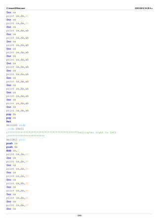 C:masm32ftest.asm 22/01/2012 10:25 ‫ب‬.‫ظ‬
Inc cx
point cx,dx,9h
Inc cx
point cx,dx,9h
Inc cx
point cx,dx,ah
Inc cx
point cx,dx,ah
Inc cx
point cx,dx,ah
Inc cx
point cx,dx,ah
Inc cx
point cx,dx,ah
Inc cx
point cx,dx,ah
Inc cx
point cx,dx,ah
Inc cx
point cx,dx,ah
Inc cx
point cx,dx,ah
Inc cx
point cx,dx,ah
Inc cx
point cx,dx,ah
Inc cx
point cx,dx,ah
pop dx
pop cx
Ret
HeliLR2 endp
.code CHeli
;********************************************helicopter right to left
1***********************
HeliRL1 proc
push cx
push dx
Add cx,7
point cx,dx,9h
Inc cx
point cx,dx,9h
Inc cx
point cx,dx,9h
Inc cx
point cx,dx,9h
Inc cx
point cx,dx,9h
Inc cx
point cx,dx,9h
Inc cx
point cx,dx,9h
Inc cx
point cx,dx,9h
Inc cx
-349-
 