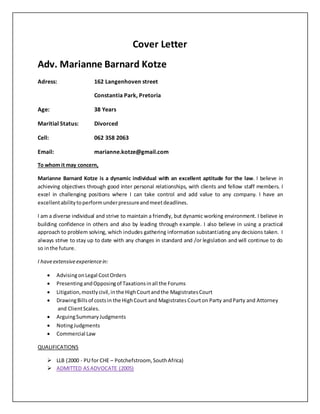 Cover Letter
Adv. Marianne Barnard Kotze
Adress: 162 Langenhoven street
Constantia Park, Pretoria
Age: 38 Years
Maritial Status: Divorced
Cell: 062 358 2063
Email: marianne.kotze@gmail.com
To whom it may concern,
Marianne Barnard Kotze is a dynamic individual with an excellent aptitude for the law. I believe in
achieving objectives through good inter personal relationships, with clients and fellow staff members. I
excel in challenging positions where I can take control and add value to any company. I have an
excellentabilitytoperformunderpressureandmeetdeadlines.
I am a diverse individual and strive to maintain a friendly, but dynamic working environment. I believe in
building confidence in others and also by leading through example. I also believe in using a practical
approach to problem solving, which includes gathering information substantiating any decisions taken. I
always strive to stay up to date with any changes in standard and /or legislation and will continue to do
so inthe future.
I haveextensiveexperiencein:
 AdvisingonLegal CostOrders
 PresentingandOpposingof Taxationsinall the Forums
 Litigation,mostlycivil,inthe HighCourtandthe MagistratesCourt
 DrawingBillsof costsin the HighCourt and MagistratesCourton Party andParty and Attorney
and ClientScales.
 ArguingSummaryJudgments
 NotingJudgments
 Commercial Law
QUALIFICATIONS
 LLB (2000 - PU for CHE – Potchefstroom, SouthAfrica)
 ADMITTED ASADVOCATE (2005)
 