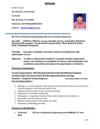 1 of 2
RESUME
Rabidev Mondal
Vill- Khandra , P.O-Khandra
P.S-Andal
Dist.-Burdwan, Pin-713363
Mobile No.-9477270853/8900718419
Email Id: - rabidev.sky@gmail.com
Be Tech in Electrical Engineering with over 6 month experience.
Key skill: HTOH & LTOH line survey, Quantity Survey, AutoCAD in Electrical
Drawing. ERP program –To generate Purchase Order, Work Order& Erection
Order, Substation Designed.
Principle: Execution of Quality Job within minimum possible time with
optimization of cost.
Objective: To attain a responsible position in a growth oriented organization
where I can develop my capabilities to achieve self-actualization and
contribute productivity honestly to the organization I worked for.
Summary of Experience
Current organization:-West Bengal StateElectricity DistributionCompany
Limited (under the Government of India Apprenticeship training.)
Position:- Graduate Trainee Engineer. (Since March 2016 to till date)
Duty And Responsibility :-
 Working as a trainee Engineer of the project on behalf of the Company to assist the sub
assistant engineer in the electrical works at site.
 Supervise electrical works as per consultant drawings.
 Preparation of Estimation and Costing.
 ERP program –To generate Purchase Order, Work Order& Erection Order etc.
 Contractors and Sub-Contractors Bill.
 Material Issue & material consumption of a store.
 Preparation of Mythology of Work.
Summary of Qualification
 Technical :B.Tech in Electrical Engineering from MAKAUT in Year
2015
 