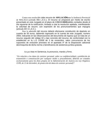 Contra esta resolución cabe recurso de APELACIÓNante la Audiencia Provincial
de MALAGA (artículo 455 L.E.C.). El recurso se preparará por medio de escrito
presentado en este Juzgado en el plazo de CINCO DÍAShábiles contados desde el
día siguiente de la notificación, limitado a citar la resolución apelada, manifestando
la voluntad de recurrir, con expresión de los pronunciamientos que impugna
(artículo 457.2 L.E.C.).
Para la admisión del recurso deberá efectuarse constitución de depósito en
cuantía de 50 euros, debiendo ingresarlo en la cuenta de este Juzgado, numero
2959, indicando en las Observaciones del documento de ingreso que se trata de un
recurso seguido del código 02 y tipo concreto del recurso, de conformidad con lo
establecido en la L.O 1/2009 de 3 de noviembre, salvo concurrencia de los
supuestos de exclusión previstos en el apartado 5º de la Disposición adicional
decimoquinta de dicha norma o beneficiarios de asistencia jurídica gratuita.
Asi por ésta mi Sentencia, lo pronuncio, mando y firmo.
“En relación a los datos de carácter personal, sobre su confidencialidad y prohibición de
transmisión o comunicación por cualquier medio o procedimiento, deberán ser tratados
exclusivamente para los fines propios de la Administración de Justicia (ex Ley Orgánica
15/99, de 13 de diciembre, de protección de datos de carácter personal)”.
 