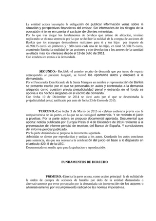 La entidad actora incumplio la obligación de publicar información veraz sobre la
situación y perspectivas financieras del emisor. Sin informarles de los riesgos de la
operación ni tener en cuenta el carácter de clientes minoristas.
Por lo que tras alegar los fundamentos de derehco que estimo de alicacion, termino
suplicando se dictara sentencia por la que se declare la nulidad de la compra de acciones de
Bankia que los conyuges demandantes realizaron para si y sus hijas por importe de
49.998,75 euros los primeros y 1680 euros cada una de las hijas, en total 53.358,75 euros,
asumiendo Bankia la totalidad de las acciones y con devolucion a los actores de la cantidad
reseñada mas los intereses desde el 19 de Julio de 2011.
Con condena en costas a la demandada.
SEGUNDO.- Recibido el anterior escrito de demanda que por turno de reparto
correspondio al presente Juzgado, se formó los oportunos autos y emplazó a la
demandada.
Por el Procurador Don Ricardo de la Santa Marquez en nombre y representación de Bankia
se presento escrito por el que se personaba en autos y contestaba a la demanda
alegando como cuestion previa prejudicialidad penal y entrando en el fondo se
oponia a los hechos alegados en el escrito de demanda.
Con fecha 10 de Diciembre de 2014 se dicto auto por el que se desestimaba la
prejudicialidad penal, ratificado por auto de fecha 23 de Enero de 2015.
TERCERO.-Con fecha 3 de Marzo de 2015 se celebro audiencia previa con la
comparecencia de las partes, en la que no se consiguió avenencia. Y se recibido el juicio
a pruebas. Por la parte actora se propuso documental aportada. Documental que
aporta: noticia publicada por Europa Press el 4 de Diciembre de 2014 referente a la
presentacion de informe pericial de tecnicos del Banco de España. Y conclusiones
del informe pericial publicado.
Por la parte demandada se propuso la documental aportada.
Admitidas se dieron por reproducidas y unidas a los autos. Quedando los autos conclusos
para sentencia, sin que sea necesaria la celebración del juicio en base a lo dispuesto en
el articulo 429, 8 de la LEC.
Documentado en medio apto para la grabacion y reproducción.
FUNDAMENTOS DE DERECHO
PRIMERO.-Ejercita la parte actora, como accion principal la de nulidad de
la orden de compra de acciones de banklia por dolo de la entidad demandada o
alternativamente por error provocado por la demandada sin intervención de los actores o
alternativamente por incumplimiento radical de las normas imperativas.
 