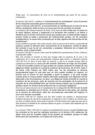 Alega pues la concurrencia de vicio en el consentimiento por parte de los actores,
contratantes.
El articulo 1261 del CC establece el “consentimiento los contratantes” como el primero
de los requisitos esenciales para la existencia del contrato.
Según el articulo 1262 del CC, el consentimiento se manifiesta por el concurso de la
oferta y aceptación sobre la cosa y la causa que han de constituir el contrato.
La Sentencia del Tribunal Supremo de fecha 19 de Junio de 2009 señala que “la causa es
la razon objetiva, precisa y tangencial a la formación del contrato y se define e
identifica por la funcion economico-social que justifica que un determinado negocio
jurídico reciba la tutela y protección del ordenamiento jurídico. En los contratos
sinalagmaticos, la causa esta constituida por el dato objetiva del intercambio de las
prestaciones”.
Como establece el parrafo 2 del citado articulo 1262 el concurso de la oferta y aceptación se
produce cuando el oferente tiene conocimiento de la aceptación, siendo el objeto
del contrato lo que ha de ser consentido y aceptado. Debiendo ser el objeto del
contrato, cierto y determinado.
El articulo 1265 del CC prevee como causa de nulidad del consentimiento el error, violencia,
intimidación o dolo.
Mas solo invalida el contrato el error que recaiga sobre la sustancia de la cosa o las
condiciones de la misma que principalmente hubieran dado motivo a celebrarlo (articulo
1267 del CC). Es decir el error debe ser esencial, y solo lo es cuando recaiga sobre la
cualidad que determino la celebración del contrato. Asimismo se exige sea excusable.
Y solo es excusable cuando no haya podido ser evitado mediante el empleo de una
diligencia media, teniendo en cuenta la condicion de la persona. Asi la STS, Sala 1ª
de fecha 17de Febrero de 2005 indica que "ha de recordarse la doctrina
jurisprudencial segun la cual para que un error pueda invalidar un negocio, es
preciso que el mismo no sea imputable a quien lo padece, y tal cosa sucede
cuando quien lo invoca podria haberlo eliminado empleando una diligencia normal
adecuada a las circunstancias, es decir, una diligencia media teniendo en cuenta la
condicion de las personas, pues de acuerdo con los postulados de la buena fe el
requisito de la excusabilidad tiene por funcion basica impedir que el ordenamiento
proteja a quien no merece dicha proteccion por su conducta negligente".
Ello esta en intima relacion con el cumplimiento de la obligación de informar por la parte
contratante no afectada por el mismo. Si existe dolo por la otra parte, por ejemplo
en la omisión de información sobre las circunstancias esenciales del negocio, el
error sera siempre excusable.
El articulo 1269 del CC dispone que hay dolo cuando con palabras o maquinaciones
insidiosas de parte de uno de los contratantes, es inducido el otro a celebrar un contrato que,
sin ellas, no hubiera hecho. Precisando el articulo 1270 del mismo texto legal que para que el
dolo produzca la nulidad de los contratos debera ser grave y no haber sido empleado por las
dos partes contratantes.
Los articulos 1300 y 1301 del CC regulan la anulabilidad del contrato. Estableciéndose que
los contratos en los que los requisitos previstos en el articulo 1261 adolezcan de
algún vicios que los invaliden según la ley pueden ser anulados, aunque no halla
lesión para los contratantes, en el plazo de cuatro años.
 