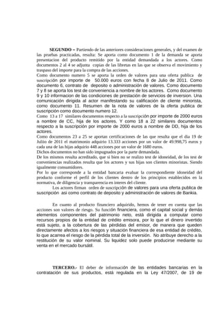 SEGUNDO – Partiendo de las anteriores consideraciones generales, y del examen de
las pruebas practicadas, resulta: Se aporta como documento 1 de la demanda se aporta
presentacion del producto remitido por la entidad demandada a los actores. Como
documentos 2 al 4 se adjunta copias de las libretas en las que se observa el movimiento y
traspaso del importe para la compra de las acciones.
Como documento numero 5 se aporta la orden de valores para una oferta publica de
suscripción por importe de 50.000 euros con fecha 8 de Julio de 2011. Como
documento 6, contrato de deposito o administración de valores. Como documento
7 y 8 se aporta los test de conveniencia a nombre de los actores. Como documento
9 y 10 informacion de las condiciones de prestación de servicios de inversion. Una
comunicación dirigida al actor manifestando su calificación de cliente minorista,
como documento 11. Resumen de la nota de valores de la oferta publica de
suscripción como documento numero 12.
Como 13 a 17 similares documentos respecto a la suscripción por importe de 2000 euros
a nombre de CC, hija de los actores. Y como 18 a 22 similares documentos
respecto a la suscripción por importe de 2000 euros a nombre de DD, hija de los
actores.
Como documentos 23 a 25 se aportan certificaciones de las que resulta que el dia 19 de
Juliio de 2011 el matrimonio adquirio 13.333 acciones por un valor de 49.998,75 euros y
cada una de las hijas adquirio 448 acciones por un valor de 1680 euros.
Dichos documentos no han sido impugnados por la parte demandada.
De los mismos resulta acreditado, que si bien no se realizo test de idoneidad, de los test de
conveniencias realizados resulta que los actores y sus hijas son clientes minoristas. Siendo
igualmente consumidores.
Por lo que corresponde a la entidad bancaria evaluar la correspondiente idoneidad del
producto conforme el perfil de los clientes dentro de los principios establecidos en la
normativa, de diligencia y transparencia en interes del cliente.
Los actores firman orden de suscripción de valores para una oferta publica de
suscripción asi como contrato de deposito y administración de valores de Bankia.
En cuanto al producto financiero adquirido, hemos de tener en cuenta que las
acciones son valores de riesgo. Su función financiera, como el capital social y demás
elementos componentes del patrimonio neto, está dirigida a computar como
recursos propios de la entidad de crédito emisora, por lo que el dinero invertido
está sujeto, a la cobertura de las pérdidas del emisor, de manera que queden
directamente afectos a los riesgos y situación financiera de esa entidad de crédito,
lo que acarrea el riesgo de la pérdida total de la inversión. No atribuye derecho a la
restitución de su valor nominal. Su liquidez solo puede producirse mediante su
venta en el mercado bursátil.
TERCERO.- El deber de información de las entidades bancarias en la
contratación de sus productos, está regulada en la Ley 47/2007, de 19 de
 