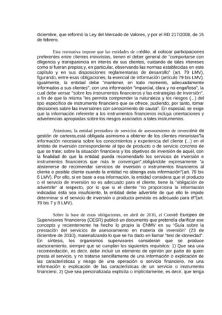 diciembre, que reformó la Ley del Mercado de Valores, y por el RD 217/2008, de 15
de febrero.
Esta normativa impone que las entidades de crédito, al colocar participaciones
preferentes entre clientes minoristas, tienen el deber general de "comportarse con
diligencia y transparencia en interés de sus clientes, cuidando de tales intereses
como si fueran propios,y, en particular, observando las normas establecidas en este
capítulo y en sus disposiciones reglamentarias de desarrollo" (art. 79 LMV),
figurando, entre esas obligaciones, la esencial de información (artículo 79 bis LMV).
Igualmente, la entidad debe "mantener, en todo momento, adecuadamente
informados a sus clientes", con una información "imparcial, clara y no engañosa", la
cual debe versar "sobre los instrumentos financieros y las estrategias de inversión",
a fin de que la misma "les permita comprender la naturaleza y los riesgos (...) del
tipo específico de instrumento financiero que se ofrece, pudiendo, por tanto, tomar
decisiones sobre las inversiones con conocimiento de causa". En especial, se exige
que la información referente a los instrumentos financieros incluya orientaciones y
advertencias apropiadas sobre los riesgos asociados a tales instrumentos.
Asimismo, la entidad prestadora de servicios de asesoramiento de inversióno de
gestión de carteras,está obligada asimismo a obtener de los clientes minoristas"la
información necesaria sobre los conocimientos y experiencia del cliente (...) en el
ámbito de inversión correspondiente al tipo de producto o de servicio concreto de
que se trate; sobre la situación financiera y los objetivos de inversión de aquél, con
la finalidad de que la entidad pueda recomendarle los servicios de inversión e
instrumentos financieros que más le convengan",obligándole expresamente "a
abstenerse de recomendar servicios de inversión o instrumentos financieros al
cliente o posible cliente cuando la entidad no obtenga esta información"(art. 79 bis
6 LMV). Por ello, si en base a esa información, la entidad considera que el producto
o el servicio de inversión no es adecuado para el cliente, tiene la "obligación de
advertirle" al respecto, por lo que si el cliente "no proporciona la información
indicadao ésta sea insuficiente, la entidad debe advertirle de que ello le impide
determinar si el servicio de inversión o producto previsto es adecuado para él"(art.
79 bis 7 y 8 LMV).
Sobre la base de estas obligaciones, en abril de 2010, el Comité Europeo de
Supervisores financieros (CESR) publicó un documento que pretendía clarificar ese
concepto y recientemente ha hecho lo propio la CNMV en su “Guía sobre la
prestación del servicios de asesoramiento en materia de inversión” (23 de
diciembre de 2010), materializando lo que se ha dado en llamar "test de idoneidad".
En síntesis, los organismos supervisores consideran que se produce
asesoramiento, siempre que se cumplan los siguientes requisitos: 1) Que sea una
recomendación, es decir, debe incluir un elemento de opinión por parte de quien
presta el servicio, y no tratarse sencillamente de una información o explicación de
las características y riesgo de una operación o servicio financiero, no una
información o explicación de las características de un servicio o instrumento
financiero; 2) Que sea personalizada explícita o implícitamente, es decir, que tenga
 