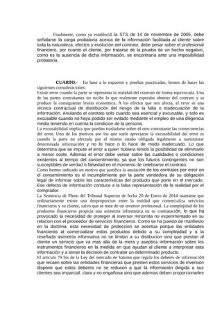 Finalmente, como ya estableció la STS de 14 de noviembre de 2005, debe
señalarse la carga probatoria acerca de la información facilitada al cliente sobre
toda la naturaleza, efectos y evolución del contrato, debe pesar sobre el profesional
financiero, por cuanto el cliente, por tratarse de la prueba de un hecho negativo,
como es la ausencia de dicha información, se encontraría ante una imposibilidad
probatoria.
CUARTO.- En base a lo expuesto y pruebas practicadas, hemos de hacer las
siguientes consideraciones:
Existe error cuando la parte se representa la realidad del contrato de forma equivocada. Una
de las partes contratantes no recibe lo que realmente esperaba obtener del contrato y se
produce la consiguiente lesion economica. A los efectos que nos afecta, el error es una
técnica contractual de distribución del riesgo de la falta o inadecuación de la
información. Anulando el contrato solo cuando sea esencial y excusable, y solo es
excusable cuando no haya podido ser evitado mediante el empleo de una diligencia
media teniendo en cuenta la condicion de la persona.
La excusabilidad implica que puedan trasladarse sobre el otro contratante las consecuencias
del error. Uno de los motivos por los que suele apreciarse la excusabilidad del error es
cuando la parte no afectada por el mismo estaba obligada legalmente a suministrar
determinada información y no lo hace o lo hace de modo inadecuado. Lo que
determina que se impute el error a quien hubiera tenido la posibilidad de eliminarlo
a menor coste. Ademas el error debe versar sobre las cualidades o condiciones
existentes al tiempo del consentimiento, ya que los futuros contingentes no son
susceptibles de verdad o falsedad en el momento de celebrarse el contrato.
Como hemos indicado un motivo que justifica la anulación de los contratos por error en
el consentimiento es el incumplimiento por la parte vendedora de su obligación
legal de informar sobre las características del producto que pone en el mercado.
Ese defecto de información conduce a la falsa representación de la realidad por el
comprador.
La Sentencia de Pleno del Tribunal Supremo de fecha 20 de Enero de 2014 mantiene que
ordinariamente existe una desproporcion entre la entidad que comercializa servicios
financieros y su cliente, salvo que se trate de un inversor profesional. La complejidad de los
productos financieros propicia una asimetria informatica en su contratación, lo que ha
provocado la necesidad de proteger al inversor minorista no experimentado en su
relacion con el proveedor de servicios financieros. Como se ha puesto de manfiesto
en la doctrina, esta necesidad de proteccion se acentua porque las entidades
fnancieras al comercializar estos productos debido a su complejidad y a la
reseñada asimetria informativa no se limitan a su distibucion sino que prestan al
cliente un servicio que va mas alla de la mera y aseptica información sobre los
instrumentos financieros en la medida en que ayudan al cliente a interpretar esta
información y a tomar la decision de contratar un determinado producto.
El articulo 79 bis de la Ley del mercado de Valores que regula los deberes de información
que recaen sobre las entidades financieras que presten estos servicios de inversion
dispone que estos deberes no se reducen a que la información dirigida a sus
clientes sea imparcial, clara y no engañosa sino que ademas deben proporcionarles
 