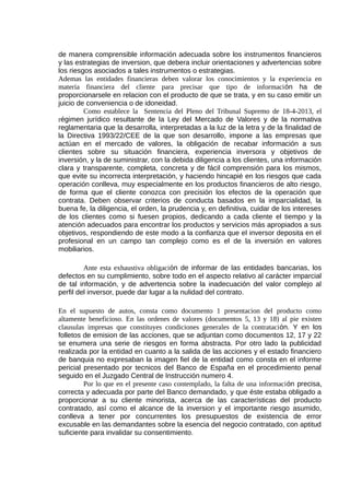 de manera comprensible información adecuada sobre los instrumentos financieros
y las estrategias de inversion, que debera incluir orientaciones y advertencias sobre
los riesgos asociados a tales instrumentos o estrategias.
Ademas las entidades financieras deben valorar los conocimientos y la experiencia en
materia financiera del cliente para precisar que tipo de información ha de
proporcionarsele en relacion con el producto de que se trata, y en su caso emitir un
juicio de conveniencia o de idoneidad.
Como establece la Sentencia del Pleno del Tribunal Supremo de 18-4-2013, el
régimen jurídico resultante de la Ley del Mercado de Valores y de la normativa
reglamentaria que la desarrolla, interpretadas a la luz de la letra y de la finalidad de
la Directiva 1993/22/CEE de la que son desarrollo, impone a las empresas que
actúan en el mercado de valores, la obligación de recabar información a sus
clientes sobre su situación financiera, experiencia inversora y objetivos de
inversión, y la de suministrar, con la debida diligencia a los clientes, una información
clara y transparente, completa, concreta y de fácil comprensión para los mismos,
que evite su incorrecta interpretación, y haciendo hincapié en los riesgos que cada
operación conlleva, muy especialmente en los productos financieros de alto riesgo,
de forma que el cliente conozca con precisión los efectos de la operación que
contrata. Deben observar criterios de conducta basados en la imparcialidad, la
buena fe, la diligencia, el orden, la prudencia y, en definitiva, cuidar de los intereses
de los clientes como si fuesen propios, dedicando a cada cliente el tiempo y la
atención adecuados para encontrar los productos y servicios más apropiados a sus
objetivos, respondiendo de este modo a la confianza que el inversor deposita en el
profesional en un campo tan complejo como es el de la inversión en valores
mobiliarios.
Ante esta exhaustiva obligación de informar de las entidades bancarias, los
defectos en su cumplimiento, sobre todo en el aspecto relativo al carácter imparcial
de tal información, y de advertencia sobre la inadecuación del valor complejo al
perfil del inversor, puede dar lugar a la nulidad del contrato.
En el supuesto de autos, consta como documento 1 presentacion del producto como
altamente beneficioso. En las ordenes de valores (documentos 5, 13 y 18) al pie existen
clausulas impresas que constituyes condiciones generales de la contratación. Y en los
folletos de emision de las acciones, que se adjuntan como documentos 12, 17 y 22
se enumera una serie de riesgos en forma abstracta. Por otro lado la publicidad
realizada por la entidad en cuanto a la salida de las acciones y el estado financiero
de banquia no expresaban la imagen fiel de la entidad como consta en el informe
pericial presentado por tecnicos del Banco de España en el procedimiento penal
seguido en el Juzgado Central de Instrucción numero 4.
Por lo que en el presente caso contemplado, la falta de una información precisa,
correcta y adecuada por parte del Banco demandado, y que éste estaba obligado a
proporcionar a su cliente minorista, acerca de las características del producto
contratado, así como el alcance de la inversion y el importante riesgo asumido,
conlleva a tener por concurrentes los presupuestos de existencia de error
excusable en las demandantes sobre la esencia del negocio contratado, con aptitud
suficiente para invalidar su consentimiento.
 