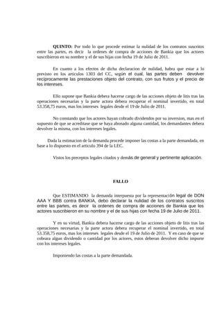 QUINTO: Por todo lo que procede estimar la nulidad de los contratos suscritos
entre las partes, es decir la ordenes de compra de acciones de Bankia que los actores
suscribieron en su nombre y el de sus hijas con fecha 19 de Julio de 2011.
En cuanto a los efectos de dicha declaracion de nulidad, habra que estar a lo
previsto en los articulos 1303 del CC, según el cual, las partes deben devolver
recíprocamente las prestaciones objeto del contrato, con sus frutos y el precio de
los intereses.
Ello supone que Bankia debera hacerse cargo de las acciones objeto de litis tras las
operaciones necesarias y la parte actora debera recuperar el nominal invertido, en total
53.358,75 euros, mas los intereses legales desde el 19 de Julio de 2011.
No constando que los actores hayan cobrado dividendos por su inversion, mas en el
supuesto de que se acreditase que se haya abonado alguna cantidad, los demandantes debera
devolver la misma, con los intereses legales.
Dada la estimacion de la demanda procede imponer las costas a la parte demandada, en
base a lo dispuesto en el articulo 394 de la LEC.
Vistos los preceptos legales citados y demás de general y pertinente aplicación.
FALLO
Que ESTIMANDO la demanda interpuesta por la representación legal de DON
AAA Y BBB contra BANKIA, debo declarar la nulidad de los contratos suscritos
entre las partes, es decir la ordenes de compra de acciones de Bankia que los
actores suscribieron en su nombre y el de sus hijas con fecha 19 de Julio de 2011.
Y en su virtud, Bankia debera hacerse cargo de las acciones objeto de litis tras las
operaciones necesarias y la parte actora debera recuperar el nominal invertido, en total
53.358,75 euros, mas los intereses legales desde el 19 de Julio de 2011. Y en caso de que se
cobrara algun dividendo o cantidad por los actores, estos deberan devolver dicho importe
con los intereses legales.
Imponiendo las costas a la parte demandada.
 