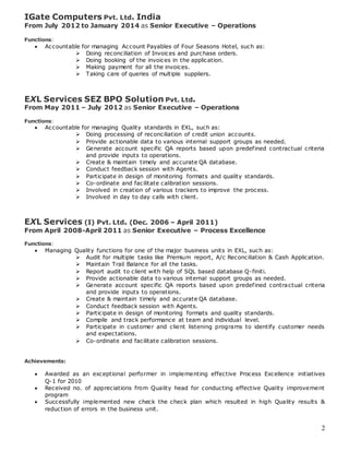 2
IGate Computers Pvt. Ltd. India
From July 2012 to January 2014 as Senior Executive – Operations
Functions:
 Accountable for managing Account Payables of Four Seasons Hotel, such as:
 Doing reconciliation of Invoices and purchase orders.
 Doing booking of the invoices in the application.
 Making payment for all the invoices.
 Taking care of queries of multiple suppliers.
EXL Services SEZ BPO Solution Pvt. Ltd.
From May 2011 – July 2012 as Senior Executive – Operations
Functions:
 Accountable for managing Quality standards in EXL, such as:
 Doing processing of reconciliation of credit union accounts.
 Provide actionable data to various internal support groups as needed.
 Generate account specific QA reports based upon predefined contractual criteria
and provide inputs to operations.
 Create & maintain timely and accurate QA database.
 Conduct feedback session with Agents.
 Participate in design of monitoring formats and quality standards.
 Co-ordinate and facilitate calibration sessions.
 Involved in creation of various trackers to improve the process.
 Involved in day to day calls with client.
EXL Services (I) Pvt. Ltd. (Dec. 2006 – April 2011)
From April 2008-April 2011 as Senior Executive – Process Excellence
Functions:
 Managing Quality functions for one of the major business units in EXL, such as:
 Audit for multiple tasks like Premium report, A/c Reconciliation & Cash Application.
 Maintain Trail Balance for all the tasks.
 Report audit to client with help of SQL based database Q-finiti.
 Provide actionable data to various internal support groups as needed.
 Generate account specific QA reports based upon predefined contractual criteria
and provide inputs to operations.
 Create & maintain timely and accurate QA database.
 Conduct feedback session with Agents.
 Participate in design of monitoring formats and quality standards.
 Compile and track performance at team and individual level.
 Participate in customer and client listening programs to identify customer needs
and expectations.
 Co-ordinate and facilitate calibration sessions.
Achievements:
 Awarded as an exceptional performer in implementing effective Process Excellence initiatives
Q-1 for 2010
 Received no. of appreciations from Quality head for conducting effective Quality improvement
program
 Successfully implemented new check the check plan which resulted in high Quality results &
reduction of errors in the business unit.
 