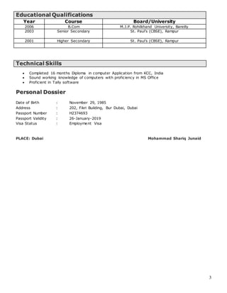 3
EEdduuccaattiioonnaall QQuuaalliiffiiccaattiioonnss
Year Course Board/University
2006 B.Com M.J.P. Rohilkhand University, Bareilly
2003 Senior Secondary St. Paul’s (CBSE), Rampur
2001 Higher Secondary St. Paul’s (CBSE), Rampur
TTeecchhnniiccaall SSkkiillllss
 Completed 16 months Diploma in computer Application from KCC, India
 Sound working knowledge of computers with proficiency in MS Office
 Proficient in Tally software
PPeerrssoonnaall DDoossssiieerr
Date of Birth : November 29, 1985
Address : 202, Fikri Building, Bur Dubai, Dubai
Passport Number : H2374693
Passport Validity : 26-January-2019
Visa Status : Employment Visa
PLACE: Dubai Mohammad Shariq Junaid
 