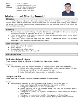 1
Phone : +971 523258164
Email : mdshariq.junaid@gmail.com
Address : Villa 49, Near Al Falah Plaza,
Behind Jumbo Electronics,
Al Falah Street, Abu Dhabi
Mohammad Shariq Junaid
OObbjjeeccttiivvee
A self-motivated individual with good analytical skills, it is my ambition to reach the zenith of
success, armed with my belief in the virtues of dedication and discipline. I am seeking for a deserving
role where I can leverage my experience, project management and analytical skills to make myself and
the organization successful.
SSuummmmaarryy
 My experience extends from being a Quality Compliance Analyst (Senior Executive) providing
support to customers by improving all the SLA’s of the company.
 I am a strong believer in hard work. A practical, honest and approachable person having a high
degree of integrity and work ethics.
 I am highly quality conscious and have the ability to understand people and business
requirement. I get things done efficiently and accurately
CCoorree SSttrreennggtthhss
 Project Management & execution
 Quality Analysis
 Strategic Planning & Goal Setting
 Eye for detail and excellent follow up skills
WWoorrkk EExxppeerriieennccee
Emirates Islamic Bank
From January 2016 to till date as Credit Card Executive – Sales
Functions:
 Accountable for Sales and product promotion of Emirates Islamic Bank Sales department:
 Making sales calls, promoting the product to the customers and finalizing the sale.
 Maintaining the MIS for the daily sales of the team.
 Doing Cold Calling for the promotion of product for the bank.
Genpact India
From April 2014 to Jan 2016 as Senior Executive – Operations
Functions:
 Accountable for managing Account Payables of DENTSU AEGIS NETWORK, such as:
 Doing reconciliation of Invoices and Vendor Statements of AMEX.
 Taking care for Processing of invoices in the ERP’s.
 Making payment for all the invoices, AMEX card, T&E and Employee Benefits
through Check, Wire and ACH.
 Taking care of Auditing and payments for T&E reports for the employees of Dentsu
Aegis Network.
 Taking care of Administration part for the employees of Dentsu Aegis.
 Taking care of queries from multiple suppliers through Email and other modes.
 