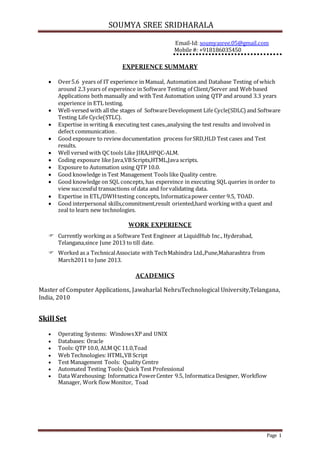SOUMYA SREE SRIDHARALA
Page 1
Email-Id: soumyasree.05@gmail.com
Mobile #: +918186035450
EXPERIENCE SUMMARY
 Over5.6 years of IT experience in Manual, Automation and Database Testing of which
around 2.3 years of expereince in Software Testing of Client/Server and Web based
Applications both manually and with Test Automation using QTP and around 3.3 years
experience in ETL testing.
 Well-versed with all the stages of SoftwareDevelopment Life Cycle(SDLC) and Software
Testing Life Cycle(STLC).
 Expertise in writing & executing test cases.,analysing the test results and involved in
defect communication.
 Good exposure to review documentation process forSRD,HLD Test cases and Test
results.
 Well versed with QC tools Like JIRA,HPQC-ALM.
 Coding exposure like Java,VBScripts,HTML,Java scripts.
 Exposure to Automation using QTP 10.0.
 Good knowledge in Test Management Tools like Quality centre.
 Good knowledge on SQL concepts, has expereince in executing SQL queries in order to
view successful transactions of data and forvalidating data.
 Expertise in ETL/DWHtesting concepts, Informaticapower center 9.5, TOAD.
 Good interpersonal skills,commitment,result oriented,hard working witha quest and
zeal to learn new technologies.
WORK EXPERIENCE
 Currently working as a Software Test Engineer at LiquidHub Inc., Hyderabad,
Telangana,since June 2013 to till date.
 Worked as a TechnicalAssociate with TechMahindra Ltd.,Pune,Maharashtra from
March2011 to June 2013.
ACADEMICS
Master of Computer Applications, Jawaharlal NehruTechnological University,Telangana,
India, 2010
Skill Set
 Operating Systems: WindowsXP and UNIX
 Databases: Oracle
 Tools: QTP 10.0, ALM QC 11.0,Toad
 Web Technologies: HTML,VB Script
 Test Management Tools: Quality Centre
 Automated Testing Tools: Quick Test Professional
 Data Warehousing: Informatica PowerCenter 9.5, Informatica Designer, Workflow
Manager, Work flow Monitor, Toad
 