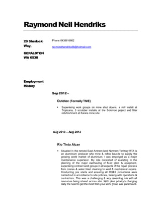 RaymondNeil Hendriks
20 Sherlock
Way,
GERALDTON
WA 6530
Phone 0438916662
raymondhendriks66@hotmail.com
Employment
History
Sep 2012 –
Outotec (Formally TME)
 Supervising work groups on mine shut downs, a mill install at
Tropicana, 3 scrubber installs at the Solomon project and filter
refurbishment at Karara mine site
Aug 2010 – Aug 2012
Rio Tinto Alcan
 Situated in the remote East Arnhem land Northern Territory RTA is
an aluminium producer who mine & refine bauxite to supply the
growing world market of aluminium, I was employed as a major
maintenance supervisor. My role consisted of assisting in the
planning of the major overhauling of fixed plant & equipment,
supervising contract work groups in all aspects of the repair process
from cranes & water blast cleaning to weld & mechanical repairs.
Conducting pre starts and ensuring all OH&S procedures were
carried out in accordance to site policies, liaising with operations &
contractors. This was a challenging & very rewarding role with all
resources being shared across site. With plant priority’s changing
daily the need to get the most from your work group was paramount.
 