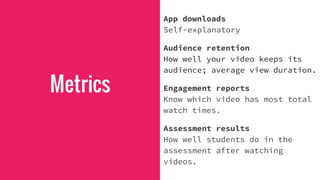 Metrics
App downloads
Self-explanatory
Audience retention
How well your video keeps its
audience; average view duration.
Engagement reports
Know which video has most total
watch times.
Assessment results
How well students do in the
assessment after watching
videos.
 