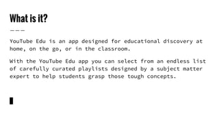 What is it?
YouTube Edu is an app designed for educational discovery at
home, on the go, or in the classroom.
With the YouTube Edu app you can select from an endless list
of carefully curated playlists designed by a subject matter
expert to help students grasp those tough concepts.
 