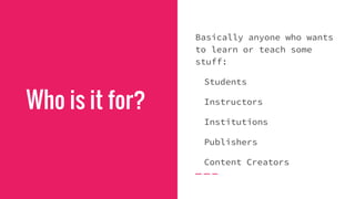 Who is it for?
Basically anyone who wants
to learn or teach some
stuff:
Students
Instructors
Institutions
Publishers
Content Creators
 