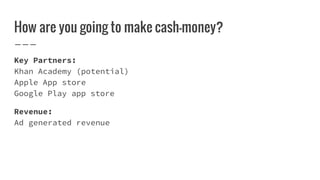 How are you going to make cash-money?
Key Partners:
Khan Academy (potential)
Apple App store
Google Play app store
Revenue:
Ad generated revenue
 