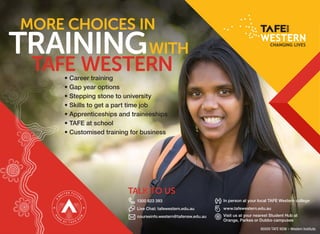 more choices in
trainingwith
• Career training
• Gap year options
• Stepping stone to university
• Skills to get a part time job
• Apprenticeships and traineeships
• TAFE at school
• Customised training for business
tafe western
1300 823 393
Live Chat: tafewestern.edu.au
courseinfo.western@tafensw.edu.au
Talk to us
In person at your local TAFE Western college
www.tafewestern.edu.au
Visit us at your nearest Student Hub at
Orange, Parkes or Dubbo campuses
90009 TAFE NSW – Western Institute.
 