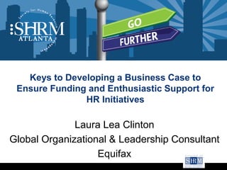 Keys to Developing a Business Case to
Ensure Funding and Enthusiastic Support for
HR Initiatives
Laura Lea Clinton
Global Organizational & Leadership Consultant
Equifax
 