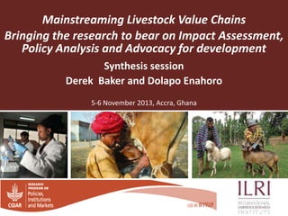 Mainstreaming Livestock Value Chains
Bringing the research to bear on Impact Assessment,
Policy Analysis and Advocacy for development
Synthesis session
Derek Baker and Dolapo Enahoro
5-6 November 2013, Accra, Ghana

 