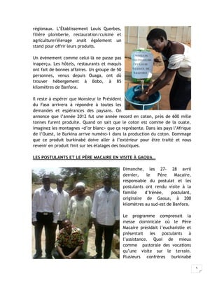 5
régionaux. L’Établissement Louis Querbes,
filière plomberie, restauration/cuisine et
agriculture/élevage avait également un
stand pour offrir leurs produits.
Un événement comme celui-là ne passe pas
inaperçu. Les hôtels, restaurants et maquis
ont fait de bonnes affaires. Un groupe de 50
personnes, venus depuis Ouaga, ont dû
trouver hébergement à Bobo, à 85
kilomètres de Banfora.
Il reste à espérer que Monsieur le Président
du Faso arrivera à répondre à toutes les
demandes et espérances des paysans. On
annonce que l’année 2012 fut une année record en coton, près de 600 mille
tonnes furent produite. Quand on sait que le coton est comme de la ouate,
imaginez les montagnes <d’or blanc> que ça représente. Dans les pays l’Afrique
de l’Ouest, le Burkina arrive numéro-1 dans la production du coton. Dommage
que ce produit burkinabé doive aller à l’extérieur pour être traité et nous
revenir en produit finit sur les étalages des boutiques.
LES POSTULANTS ET LE PÈRE MACAIRE EN VISITE À GAOUA…
Dimanche, les 27- 28 avril
dernier, le Père Macaire,
responsable du postulat et les
postulants ont rendu visite à la
famille d’Irénée, postulant,
originaire de Gaoua, à 200
kilomètres au sud-est de Banfora.
Le programme comprenait la
messe dominicale où le Père
Macaire présidait l’eucharistie et
présentait les postulants à
l’assistance. Quoi de mieux
comme pastorale des vocations
qu’une visite sur le terrain.
Plusieurs confrères burkinabè
 