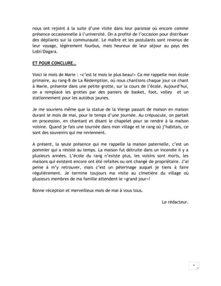 6
nous ont rejoint à la suite d’une visite dans leur paroisse où encore comme
présence occasionnelle à l’université. On a profité de l’occasion pour distribuer
des dépliants sur la communauté. Le maître et les postulants sont revenus de
leur voyage, légèrement fourbus, mais heureux de leur séjour au pays des
Lobi/Dagara.
ET POUR CONCLURE…
Voici le mois de Marie : <c’est le mois le plus beau!> Ca me rappelle mon école
primaire, au rang-8 de La Rédemption, où nous chantions chaque jour ce chant
à Marie, présente dans une petite grotte, sur la cours de l’école. Aujourd’hui,
on a remplacé les grottes par des paniers de basket, foot, volley et un
stationnement pour les autobus jaunes.
Je me souviens même que la statue de la Vierge passait de maison en maison
durant le mois de mai, pour le temps d’une journée. Au crépuscule, on partait
en procession, en chantant et disant le chapelet pour se rendre à la maison
voisine. Quand je fais une tournée dans mon village et le rang où j’habitais, ce
sont des souvenirs qui me reviennent.
A présent, la seule présence qui me rappelle la maison paternelle, c’est un
pommier qui a résisté au temps. La maison fut détruite dans un incendie il y a
plusieurs années. L’école du rang n’existe plus, les voisins sont morts, les
maisons qui existent encore ont été refaites ou ont changé de propriétaire. J’ai
peine à m’y retrouver, mais c’est un pèlerinage auquel je tiens à faire
régulièrement. Je termine toujours ma visite au cimetière du village où
plusieurs membres de ma famille attendent le <grand jour>!
Bonne réception et merveilleux mois de mai à vous tous.
Le rédacteur.
 