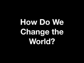 How Do We
Change the
World?
 