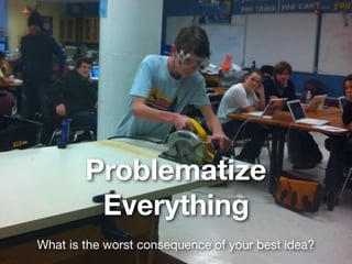 Problematize
Everything
What is the worst consequence of your best idea?
 