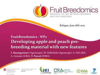 FruitBreedomics - WP2
Developing apple and peach pre-
breeding material with new features
I. Baumgartner (Agroscope), M. Kellerhals (Agroscope), A. Peil (JKI),
A. Liverani (CRA), T. Pascal (INRA)
Bologna, June 18th 2015
 