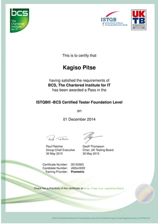 This is to certify that
Kagiso Pitse
having satisﬁed the requirements of
BCS, The Chartered Institute for IT
has been awarded a Pass in the
ISTQB® -BCS Certiﬁed Tester Foundation Level
on
01 December 2014
Paul Fletcher
Group Chief Executive
30 May 2015
Geoff Thompson
Chair, UK Testing Board
30 May 2015
Certiﬁcate Number: 00152903
Candidate Number: z82lon50f2
Training Provider: Prometric
Check the authenticity of this certiﬁcate at http://www.bcs.org/eCertCheck
 