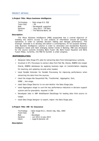PROJECT DETAILS
1.Project Title: Misys business intelligence
Technology : Data stage 8.5, SQl
Team Size : 05
Role : Developer& supporter
Duration : Aug-2013 - Till Date
Client : The National Bank, UK
Description:
The Misys Business Intelligence (MBI) programme has a central objective of
enabling the client's access to and analysis of information around all business
operations in order to optimize decision making and manage performance. The
strategic rationale is to develop and deliver a contemporary, fit -for-purpose banking-
wide Business Intelligence solution in order to rationalize and standardize Business
Intelligence needs and meet emerging market trends in Banking. MBI was developed
for the source systems including Bank Fusion UB, Bank Fusion Equation and Bank
Fusion Midas. Currently, the MBI for Summit is under progress.
RESPONSIBILITIES:
.
 Designed Data Stage ETL jobs for extracting data from heterogeneous systems.
 Involved in ETL Processes to extract data from Flat file, Oracle, RDBMS into target
Oracle, RDBMS databases by applying business logic on transformation mapping
for inserting and updating records when loaded.
 Used Parallel Extender for Parallel Processing for improving performance when
extracting the data from the sources.
 Used the stages like Sequential File, Transformer, Aggregator, Sort,
ODBC , Join stage.
 Used Data Stage Director to run and monitor the Data Stage jobs.
 Used Aggregator stage to sum the key performance indicators in decision support
system and for granularity required in DW
 Developed Jobs in IBM WebShperel DataStage for loading data from source to
target.
 Used Data Stage Designer to export, import the Data Stage jobs.
2.Project Title: DW for Insurance
Technology : Data stage 8.0.1, Oracle 10g, SQL, UNIX
Team Size : 08
Role : Developer
Duration : jun-2012 to july-2013
Client : Legal & General, UK
Description:
 