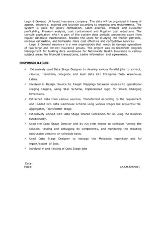 Legal & General, UK based insurance company. The data will be organized in terms of
agents, insurance, assured and location according to organizations requirements. The
system is used for policy formulation, Claim analysis, Product and customer
profitability, Premium analysis, cost containment and litigation cost reductions. The
console application which is part of the system does periodic processing apart from
regular database maintenance. Enables the users for studying the market patterns,
revenue estimation, and formulate more cost effective and competitive services.
Legal & General insurance is a new organization that needs to manage operations
of two large and distinct insurance groups. The project was on Greenfield program
Management for building data warehouse for Nationwide Health Insurance in various
subject areas like financial transactions, claims information and agreements.
RESPONSIBILITIES:
 Extensively used Data Stage Designer to develop various Parallel jobs to extract,
cleanse, transform, integrate and load data into Enterprise Data Warehouse
tables.
 Involved in Design, Source to Target Mappings between sources to operational
staging targets, using Star Schema, Implemented logic for Slowly Changing
Dimensions.
 Extracted data from various sources, Transformed according to the requirement
and Loaded into data warehouse schema using various stages like sequential file,
Aggregator, Transformer stage.
 Extensively worked with Data Stage Shared Containers for Re-using the Business
functionality.
 Used the Data Stage Director and its run_time engine to schedule running the
solution, testing and debugging its components, and monitoring the resulting
executable versions on schedule basis.
 Used Data Stage Designer to manage the Metadata repository and for
import/export of Jobs.
 Involved in unit testing of Data Stage jobs
Date:
Place: (A.CH.Krishna)
 