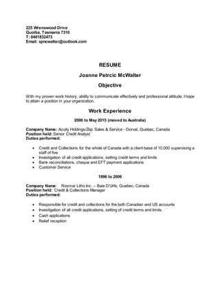 225 Wrenswood Drive
Quoiba, Tasmania 7310
T: 0401832473
Email: sjmcwalter@outlook.com
RESUME
Joanne Petrcic McWalter
Objective
With my proven work history, ability to communicate effectively and professional attitude, I hope
to attain a position in your organization.
Work Experience
2006 to May 2015 (moved to Australia)
Company Name: Acuity Holdings/Zep Sales & Service - Dorval, Quebec, Canada
Position held: Senior Credit Analyst
Duties performed:
 Credit and Collections for the whole of Canada with a client base of 10,000 supervising a
staff of five
 Investigation of all credit applications, setting credit terms and limits
 Bank reconciliations, cheque and EFT payment applications
 Customer Service
1996 to 2006
Company Name: Rosmar Litho Inc. – Baie D’Urfe, Quebec, Canada
Position held: Credit & Collections Manager
Duties performed:
 Responsible for credit and collections for the both Canadian and US accounts
 Investigation of all credit applications, setting of credit terms and limits.
 Cash applications
 Relief reception
 
