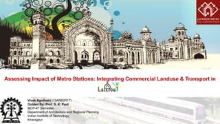 Assessing Impact of Metro Stations: Integrating Commercial Landuse & Transport in
Vivek Agnihotri (13AR60R17)
Guided By: Prof. S. K. Paul
MCP-4th Semester
Department of Architecture and Regional Planning
Indian Institute of Technology,
Kharagpur
 