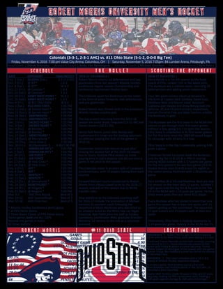 S C H E D U L E T H E B U L L E T S C O U T I N G T H E O P P O N E N T
Colonials (3-3-1, 2-3-1 AHC) vs. #11 Ohio State (5-1-2, 0-0-0 Big Ten)
Friday, November 4, 2016 7:00 pm Value City Arena, Columbus, OH | Saturday, November 5, 2016 7:05pm 84 Lumber Arena, Pittsburgh, PA
Head Coach | Derek Schooley Assistant Coach | Kody Van Rentergem Assistant Coach | Michael Gershon Hockey Operations | Kyle Pett t
DATE	 OPPONENT	 TIME/RESULT
Oct. 1 (Sat.) QUEENS (Exh.) 2-2 (1-0 SO)
Oct. 7 (Fri.) @ RIT*		 L 6-3
Oct. 8 (Sat.) @ RIT*		 W 6-5
Oct. 21 (Fri.) @ Canisius *		 L 6-3
Oct. 22 (Sat.) @ Canisius *		 T 2-2
Oct. 28 (Fri.) ARMY WEST POINT *	 W 2-1
Oct. 29 (Sat.) ARMY WEST POINT *	 L 2-1
Nov. 4 (Fri.) @ #11 Ohio State	 W 6-2
Nov. 5 (Sat.) #11 OHIO STATE	 7:05 PM
Nov. 12 (Sat.) @ Sacred Heart *	 3:05 PM
Nov. 13 (Sun.) @ Sacred Heart *	 3:05 PM
Nov. 26 (Sat.) DARTMOUTH 	 7:05 PM
Nov. 27 (Sun.) DARTMOUTH ^	 2:05 PM
Dec. 2 (Fri.) SACRED HEART *	 7:05 PM
Dec. 3 (Sat.) SACRED HEART *	 5:05 PM
Dec. 9 (Fri.) @ Bentley *		 7:05 PM
Dec. 10 (Sat.) @ Bentley *		 4:05 PM
Dec. 17 (Sat.) MERCYHURST *	 7:05 PM
Dec. 18 (Sun.) @ Mercyhurst *	 4:00 PM
Dec. 29 (Thu. Ferris State $		 7:30 PM
Dec. 30 (Fri.) BC/Quinnipiac $ 4:30/7:30 PM
Jan. 6 (Fri.) AMERICAN INT’L*	 7:05 PM
Jan. 7 (Sat.) AMERICAN INT’L*	 7:05 PM
Jan. 20 (Fri.) AIR FORCE *		 7:05 PM
Jan. 21 (Sat.) AIR FORCE 		 7:05 PM
Jan. 27 (Fri.) @ Holy Cross *	 7:05 PM
Jan. 28 (Sat.) @ Holy Cross *	 7:05 PM
Feb. 3 (Fri.) RIT *		 7:05 PM
Feb. 4 (Sat.) RIT *		 7:05 PM
Feb. 10 (Fri.) BENTLEY *		 7:05 PM
Feb. 11 (Sat.) BENTLEY *		 5:05 PM
Feb. 17 (Fri.) @ Mercyhurst *	 7:05 PM
Feb. 18 (Sat.) MERCYHURST *	 7:05 PM
Feb. 24 (Fri.) @ Niagara *		 7:05 PM
Feb. 25 (Sat.) @ Niagara *		 7:05 PM
Mar. 3-5	 AHC First Round	 Best of 3
Mar. 10-12 AHC Quarterfinals	 Best of 3
Mar. 17-18 AHC Final Four		 Best of 3
* Atlantic Hockey Conference (AHC) game
^ at PPG Paints Arena
$ Three Rivers Classic at PPG Paints Arena
Home games bold and ALL CAPS
Neutral-site games in italics
All times Eastern
6.......................................................GAMES.........................................................7
17......................................................GOALS.......................................................34
2.80..........................................GOALS PER GAME............................................4.90
3.70...................................GOALS ALLOWED PER GAME...................................2.10
182....................................................SHOTS......................................................230
9.3%.......................................SHOT PERCENTAGE..........................................14.8%
30.3%........................................SHOTS PER GAME.........................................32.9%
46.9%.............................................FACEOFF %..............................................51.8%
11-for-44.........................................PPG / OPP............................................8-for-32
25.0% .........................................POWER PLAY %...........................................25.0%
28-for-39 (71.8%).....................PENALTY KILL / OPP......................30-for-38 (78.9%)
44....................................................PENALTIES....................................................44
88.............................................PENALTY MINUTES..............................................96
	
R O B E R T M O R R I S | # 1 1 O H I O S T A T E L A S T T I M E O U T
COLONIALS | Robert Morris split its home-opening
series with Army West Point, each team taking a 2-1 win.
Freshman Francis Marotte started both contests, running
his record to 2-1-1. Daniel Mantenuto scored his first
career goal Friday & added an assist Saturday. Timmy
Moore netted his third goal of the season with the game-
winner Friday. Ben Robillard scored his 2nd of the season
in Saturday’s loss.
BUCKEYES | OSU stays unbeaten with a 10-2, 6-2
sweep of Atlantic Hockey opponent Niagara.
In Friday’s game, Nick Schilkey scored a hat trick.
Nine Buckeyes had multiple points in the 10-2 win, 13
recorded a point Saturday.
Goalie Matt Tomkins made 19 saves Friday and 22 saves
Saturday, making his fifth consecutive start, holding a
1.85 goals-against average & .928 save percentage.
2016-17 COLONIALS |
Robert Morris returns six defenseman and two
goaltenders from last season’s Atlantic Hockey
conference regular season championship and
conference tournament finalist team.
The Colonials sport ten freshman on the roster
in the form of seven forwards, two defenseman
and one goaltender.
Robert Morris was chosen sixth in the preseason
Atlantic Hockey coaches poll.
The top-scorers returning from the 2015-16
season are junior Brady Ferguson (13-21-34) and
Daniel Leavens (18-11-29).
Senior Rob Mann, junior Alex Bontje and
sophomore Eric Israel are the leading returners
on defense, playing the bulk of the games in
2015-16.
Goaltender Dalton Izyk returns in goal after
missing the second half of the 2015-16 season
due to injury. Andrew Pikul picked up some
playing time in Izyk’s absense but did not start a
game in net prior to this season.
The Colonials roster is an even split of Canadians
and Americans, with 14 players hailing from each
country.
Forward Michael Louria transferred to Robert
Morris from UMass-Lowell prior to the 2016-17
season, and will sit this season due to NCAA
transfer rules.
New additions to the Colonials coaching staff
for 2016-17 include the promotion of Michael
Gershon to assistant coach following the
departure of Mark Workman who was hired as
an amateur scout by the NHL’s new Las Vegas
franchise. Kyle Pettit joins the staff as hockey
operations coordinator. RMU graduate Brandon
Blandina ‘12 returns to the rink as a volunteer
assistant.
2016-17 BUCKEYES |
Steve Rohlik is in his 4th season as the head
coach of OSU, ranked 11th in the latest polls.
The Buckeyes are a veteran team, returning 20
letterwinners and adding seven newcomers.
Four 30+ point-scorers return at forward in
the form of Captain Nick Schilkey, David Gust,
Matthew Weis and Mason Jobst. Assistant
Captains Josh Healey and Drew Brevig lead the
defense, 21 and 19 point-scorers respectively.
Seniors Christian Frey and Matt Tomkins solidify
the Buckeyes in goal.
The Buckeyes are the first team in the NCAA this
season to get through their first seven games
without a loss, going 5-0-2 to open the season.
Ohio State is undefeated in its first seven games
for the first time since the 1983-84 squad began
its campaign with 13 wins in a row.
Ohio State is in the Top 5 nationally, scoring 4.86
goals a game.
Freshman Tanner Laczynski leads the Buckeyes
and the Big Ten (3-8-11) & is fifth in scoring
among NCAA rookies with 1.57 points per game.
He has nine points in his last four games (3-6-9).
Rookie Ronnie Hein (5-4-9) is tied for eighth in
the nation among freshmen with 1.29 points per
game.
Nick Schilkey (8-2-10) and Matthew Weis are tied
for second on the team with 10 points. Schilkey’s
eight goals lead the Big Ten & he rank in the Top
10 in the NCAA with 1.14 goals per game. He has
three more goals than any other B1G player.
Every Buckeye who has skated in more than one
game this season has at least one point, with 21
skaters getting on the scoresheet. The squad has
11 goal scorers and 21 players with at least one
assist.
Defensively, Ohio State is holding opponents to
2.14 goals per game, ranking in the NCAA Top 15.
ROBERT MORRIS UNIVERSITY MEN’S HOCKEYROBERT MORRIS UNIVERSITY MEN’S HOCKEY
 