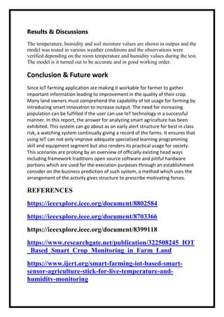 Results & Discussions
The temperature, humidity and soil moisture values are shown in outpus and the
model was tested in various weather conditions and the observations were
verified depending on the room temperature and humidity values during the test.
The model is it turned out to be accurate and in good working order.
Conclusion & Future work
Since IoT farming application are making it workable for farmer to gather
important information leading to improvement in the quality of their crop.
Many land owners must comprehend the capability of Iot usage for farming by
introducing smart innovation to increase output. The need for increasing
population can be fulfilled if the user can use IoT technology in a successful
manner. In this report, the answer for analyzing smart agriculture has been
exhibited. This system can go about as an early alert structure for best in class
risk, a watching system continually giving a record of the farms. It ensures that
using IoT can not only improve adequate specialized learning programming
skill and equipment segment but also renders its practical usage for society.
This scenarios are prolong by an overview of officially existing head ways
including framework traditions open source software and pitiful hardware
portions which are used for the execution purposes through an establishment
consider on the business prediction of such system, a method which uses the
arrangement of the activity gives structure to prescribe motivating forces.
REFERENCES
https://ieeexplore.ieee.org/document/8802584
https://ieeexplore.ieee.org/document/8703366
https://ieeexplore.ieee.org/document/8399118
https://www.researchgate.net/publication/322508245_IOT
_Based_Smart_Crop_Monitoring_in_Farm_Land
https://www.ijert.org/smart-farming-iot-based-smart-
sensor-agriculture-stick-for-live-temperature-and-
humidity-monitoring
 