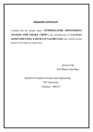 BONAFIDE CERTIFICATE
Certified that this project report “TEMPERATURE MONITERING
SYSTEM FOR SMART CROP”is the bonafidework of N.NAVEEN
REDDY(18BCE1036), K.BHARATH SAI(18BCE1264) who carried out the
project work under my supervision.
SIGNATURE
Prof Shola Usha Rani
School of Computer Science and Engineering
VIT University
Chennai – 600127
 