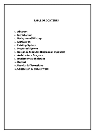 TABLE OF CONTENTS
1. Abstract
2. Introduction
3. Background/History
4. Motivation
5. Existing System
6. Proposed System
7. Design & Modules (Explain all modules)
8. Architecture Diagram
9. Implementation details
10. Output
11. Results & Discussions
12. Conclusion & Future work
 