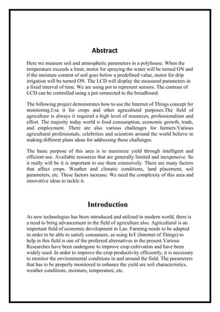 Abstract
Here we measure soil and atmospheric parameters in a polyhouse. When the
temperature exceeds a limit, motor for spraying the water will be turned ON and
if the moisture content of soil goes below a predefined value, motor for drip
irrigation will be turned ON. The LCD will display the measured parameters in
a fixed interval of time. We are using pot to represent sensors. The contrast of
LCD can be controlled using a pot connected to the breadboard.
The following project demonstrates how to use the Internet of Things concept for
monitoring.Use it for crops and other agricultural purposes.The field of
agriculture is always it required a high level of resources, professionalism and
effort. The majority today world is food consumption, economic growth, trade,
and employment. There are also various challenges for farmers.Various
agricultural professionals, celebrities and scientists around the world believe in
making different plans ideas for addressing these challenges.
The basic purpose of this area is to maximize yield through intelligent and
efficient use. Available resources that are generally limited and inexpensive. So
it really will be it is important to use them extensively. There are many factors
that affect crops. Weather and climatic conditions, land placement, soil
parameters, etc. These factors increase. We need the complexity of this area and
innovative ideas to tackle it.
Introduction
As new technologies has been introduced and utilized in modern world, there is
a need to bring advancement in the field of agriculture also. Agricultural is an
important field of economic development in Lao. Farming needs to be adapted
in order to be able to satisfy consumers, so using IoT (Internet of Things) to
help in this field is one of the preferred alternatives in the present.Various
Researches have been undergone to improve crop cultivation and have been
widely used. In order to improve the crop productivity efficiently, it is necessary
to monitor the environmental conditions in and around the field. The parameters
that has to be properly monitored to enhance the yield are soil characteristics,
weather conditions, moisture, temperature, etc.
 