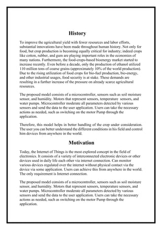 History
To improve the agricultural yield with fewer resources and labor efforts,
substantial innovations have been made throughout human history. Not only for
food, but crop production is becoming equally critical for industry; indeed crops
like cotton, rubber, and gum are playing important roles in the economies of
many nations. Furthermore, the food-crops-based bioenergy market started to
increase recently. Even before a decade, only the production of ethanol utilized
110 million tons of coarse grains (approximately 10% of the world production).
Due to the rising utilization of food crops for bio-fuel production, bio-energy,
and other industrial usages, food security is at stake. These demands are
resulting in a further increase of the pressure on already scarce agricultural
resources.
The proposed model consists of a microcontroller, sensors such as soil moisture
sensor, and humidity. Motors that represent sensors, temperature sensors, and
water pumps. Microcontroller moderate all parameters detected by various
sensors and send the data to the user application. Users can take the necessary
actions as needed, such as switching on the motor Pump through the
application.
Therefore, this model helps in better handling of the crop under consideration.
The user you can better understand the different conditions in his field and control
him devices from anywhere in the world.
Motivation
Today, the Internet of Things is the most explored concept in the field of
electronics. It consists of a variety of interconnected electronic devices or other
devices used in daily life each other via internet connection. Can monitor
various devices regulated over the internet without physical contact via the
device via some application. Users can achieve this from anywhere in the world.
The only requirement is Internet connection.
The proposed model consists of a microcontroller, sensors such as soil moisture
sensor, and humidity. Motors that represent sensors, temperature sensors, and
water pumps. Microcontroller moderate all parameters detected by various
sensors and send the data to the user application. Users can take the necessary
actions as needed, such as switching on the motor Pump through the
application.
 