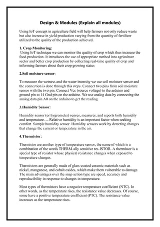 Design & Modules (Explain all modules)
Using IoT concept in agriculture field will help farmers not only reduce waste
but also increase in yield production varying from the quantity of fertilizer
utilized to the quality of the production achieved.
1. Crop Monitoring:
Using IoT technique we can monitor the quality of crop which thus increase the
food production. It introduces the use of appropriate method into agriculture
sector and better crop production by collecting real-time quality of crop and
informing farmers about their crop growing status
2.Soil moisture sensor:
To measure the wetness and the water intensity we use soil moisture sensor and
the connection is done through this steps. Connect two pins from soil moisture
sensor with the two pin. Connect Vcc (source voltage) to the arduino and
ground pin to 14 Gnd pin on the arduino. We use analog data by connecting the
analog data pin A0 on the arduino to get the reading.
3.Humidity Sensor:
Humidity sensor (or hygrometer) senses, measures, and reports both humidity
and temperature. ... Relative humidity is an important factor when seeking
comfort. Sample humidity sensor. Humidity sensors work by detecting changes
that change the current or temperature in the air.
4.Thermistor:
Thermistor are another type of temperature sensor, the name of which is a
combination of the words THERM-ally sensitive res-ISTOR. A thermistor is a
special type of resistor whose physical resistance changes when exposed to
temperature changes.
Thermistors are generally made of glass-coated ceramic materials such as
nickel, manganese, and cobalt oxides, which make them vulnerable to damage.
The main advantages over the snap action type are speed, accuracy and
reproducibility in response to changes in temperature.
Most types of thermistors have a negative temperature coefficient (NTC). In
other words, as the temperature rises, the resistance value decreases. Of course,
some have a positive temperature coefficient (PTC). The resistance value
increases as the temperature rises.
 