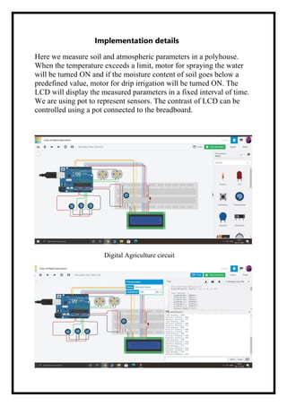 Implementation details
Here we measure soil and atmospheric parameters in a polyhouse.
When the temperature exceeds a limit, motor for spraying the water
will be turned ON and if the moisture content of soil goes below a
predefined value, motor for drip irrigation will be turned ON. The
LCD will display the measured parameters in a fixed interval of time.
We are using pot to represent sensors. The contrast of LCD can be
controlled using a pot connected to the breadboard.
Digital Agriculture circuit
 