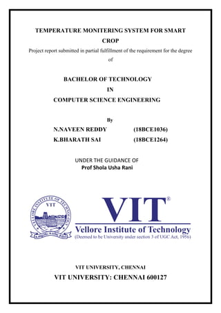 TEMPERATURE MONITERING SYSTEM FOR SMART
CROP
Project report submitted in partial fulfillment of the requirement for the degree
of
BACHELOR OF TECHNOLOGY
IN
COMPUTER SCIENCE ENGINEERING
By
N.NAVEEN REDDY (18BCE1036)
K.BHARATH SAI (18BCE1264)
UNDER THE GUIDANCE OF
Prof Shola Usha Rani
VIT UNIVERSITY, CHENNAI
VIT UNIVERSITY: CHENNAI 600127
 