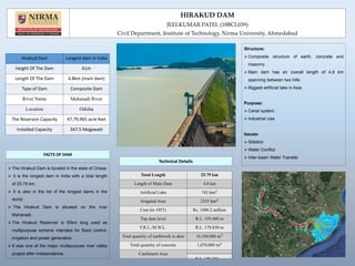 FACTS OF DAM
The Hirakud Dam is located in the state of Orissa.
 It is the longest dam in India with a total length
of 25.79 km.
 It is also in the list of the longest dams in the
world.
 The Hirakud Dam is situated on the river
Mahanadi.
The Hirakud Reservoir is 55km long used as
multipurpose scheme intended for flood control,
irrigation and power generation.
It was one of the major multipurpose river valley
project after independence.
Technical Details
Structure:
 Composite structure of earth, concrete and
masonry
 Main dam has an overall length of 4.8 km
spanning between two hills
 Biggest artificial lake in Asia
Purpose:
 Canal system
 Industrial Use
Issues:
 Siltation
 Water Conflict
 Inter-basin Water Transfer
HIRAKUD DAM
JEELKUMAR PATEL (18BCL039)
Civil Department, Institute of Technology, Nirma University, Ahmedabad
Hirakud Dam Longest dam in India
Height Of The Dam 61m
Length Of The Dam 4.8km (main dam)
Type of Dam Composite Dam
River Name Mahanadi River
Location Odisha
The Reservoir Capacity 47,79,965 acre feet
Installed Capacity 347.5 Megawatt
Total Length 25.79 km
Length of Main Dam 4.8 km
Artificial Lake
Irrigated Area
Cost (in 1957) Rs. 1000.2 million
Top dam level R.L. 195.680 m
F.R.L./M.W.L. R.L. 179.830 m
Total quantity of earthwork in dam
Total quantity of concrete
Catchment Area
 