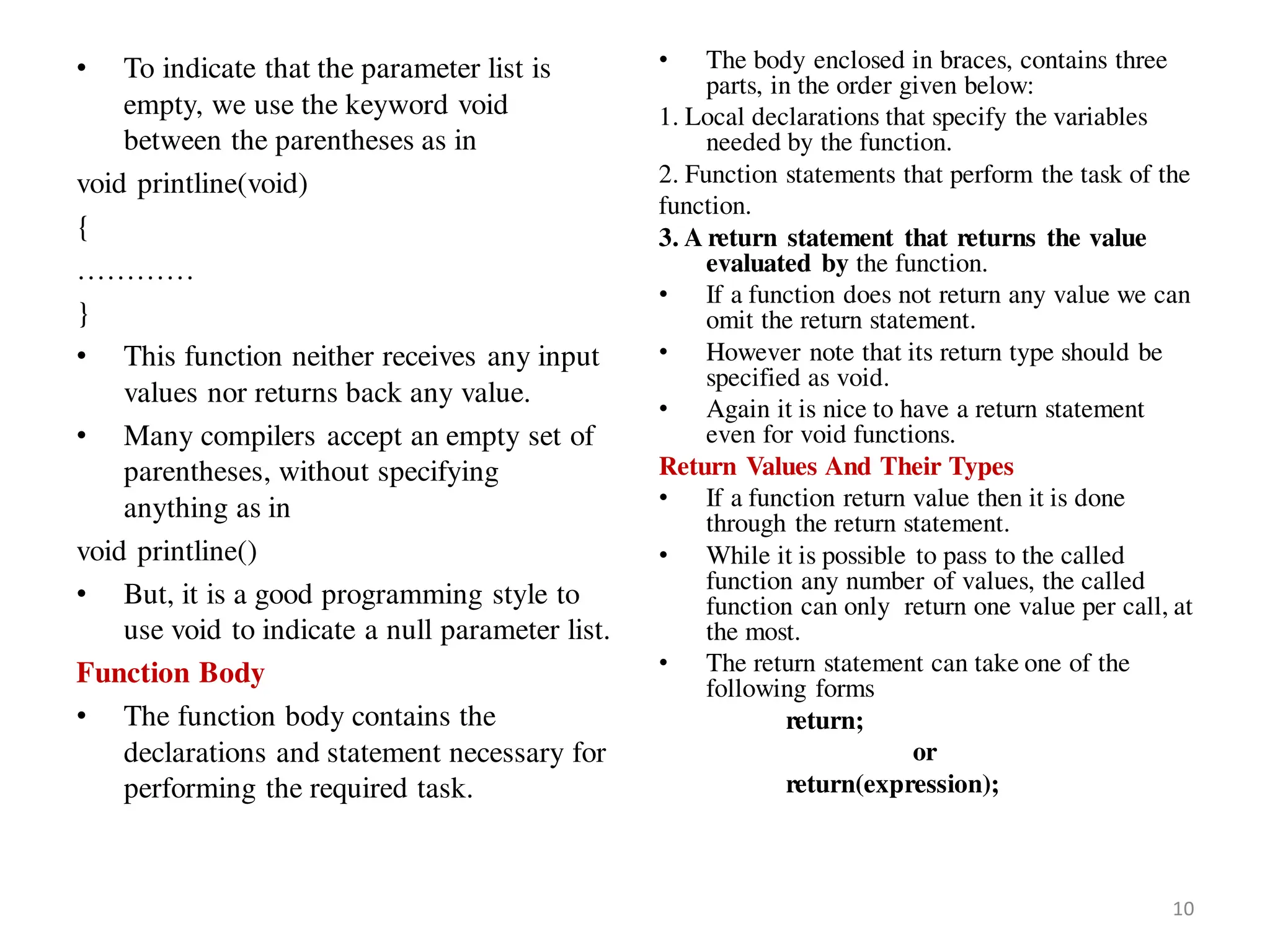 • To indicate that the parameter list is
empty, we use the keyword void
between the parentheses as in
void printline(void)
{
…………
}
• This function neither receives any input
values nor returns back any value.
• Many compilers accept an empty set of
parentheses, without specifying
anything as in
void printline()
• But, it is a good programming style to
use void to indicate a null parameter list.
Function Body
• The function body contains the
declarations and statement necessary for
performing the required task.
• The body enclosed in braces, contains three
parts, in the order given below:
1. Local declarations that specify the variables
needed by the function.
2. Function statements that perform the task of the
function.
3. A return statement that returns the value
evaluated by the function.
• If a function does not return any value we can
omit the return statement.
• However note that its return type should be
specified as void.
• Again it is nice to have a return statement
even for void functions.
Return Values And Their Types
• If a function return value then it is done
through the return statement.
• While it is possible to pass to the called
function any number of values, the called
function can only return one value per call, at
the most.
• The return statement can take one of the
following forms
return;
or
return(expression);
10
 