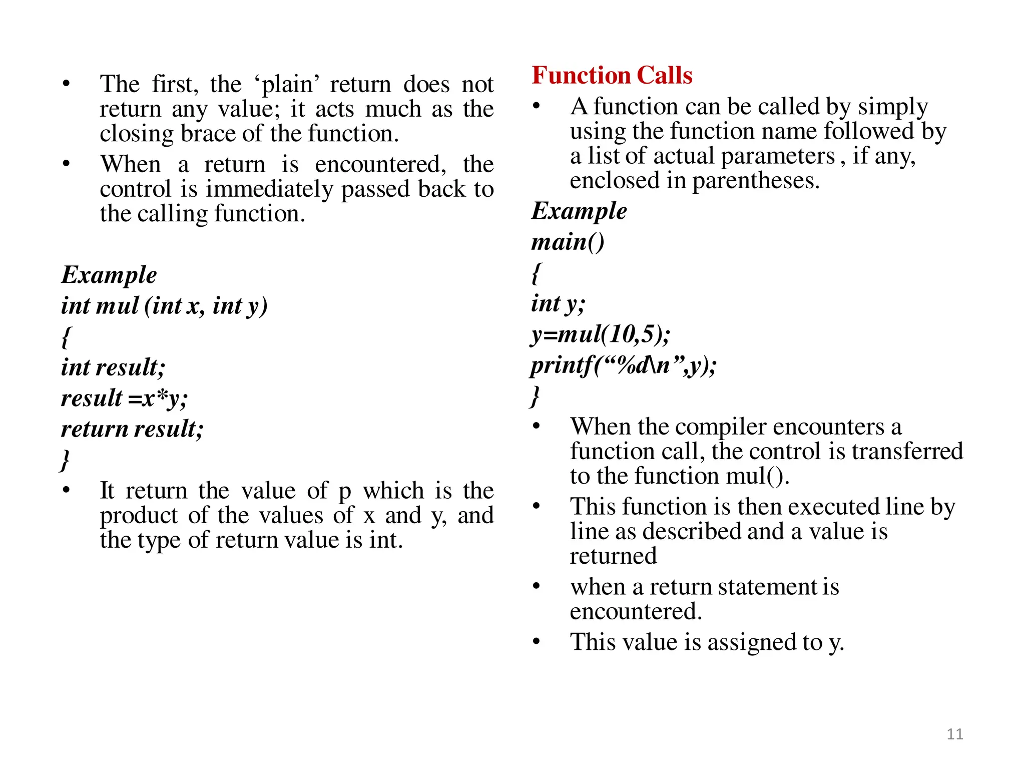 • The first, the ‘plain’ return does not
return any value; it acts much as the
closing brace of the function.
• When a return is encountered, the
control is immediately passed back to
the calling function.
Example
int mul (int x, int y)
{
int result;
result =x*y;
return result;
}
• It return the value of p which is the
product of the values of x and y, and
the type of return value is int.
Function Calls
• A function can be called by simply
using the function name followed by
a list of actual parameters , if any,
enclosed in parentheses.
Example
main()
{
int y;
y=mul(10,5);
printf(“%dn”,y);
}
• When the compiler encounters a
function call, the control is transferred
to the function mul().
• This function is then executed line by
line as described and a value is
returned
• when a return statement is
encountered.
• This value is assigned to y.
11
 