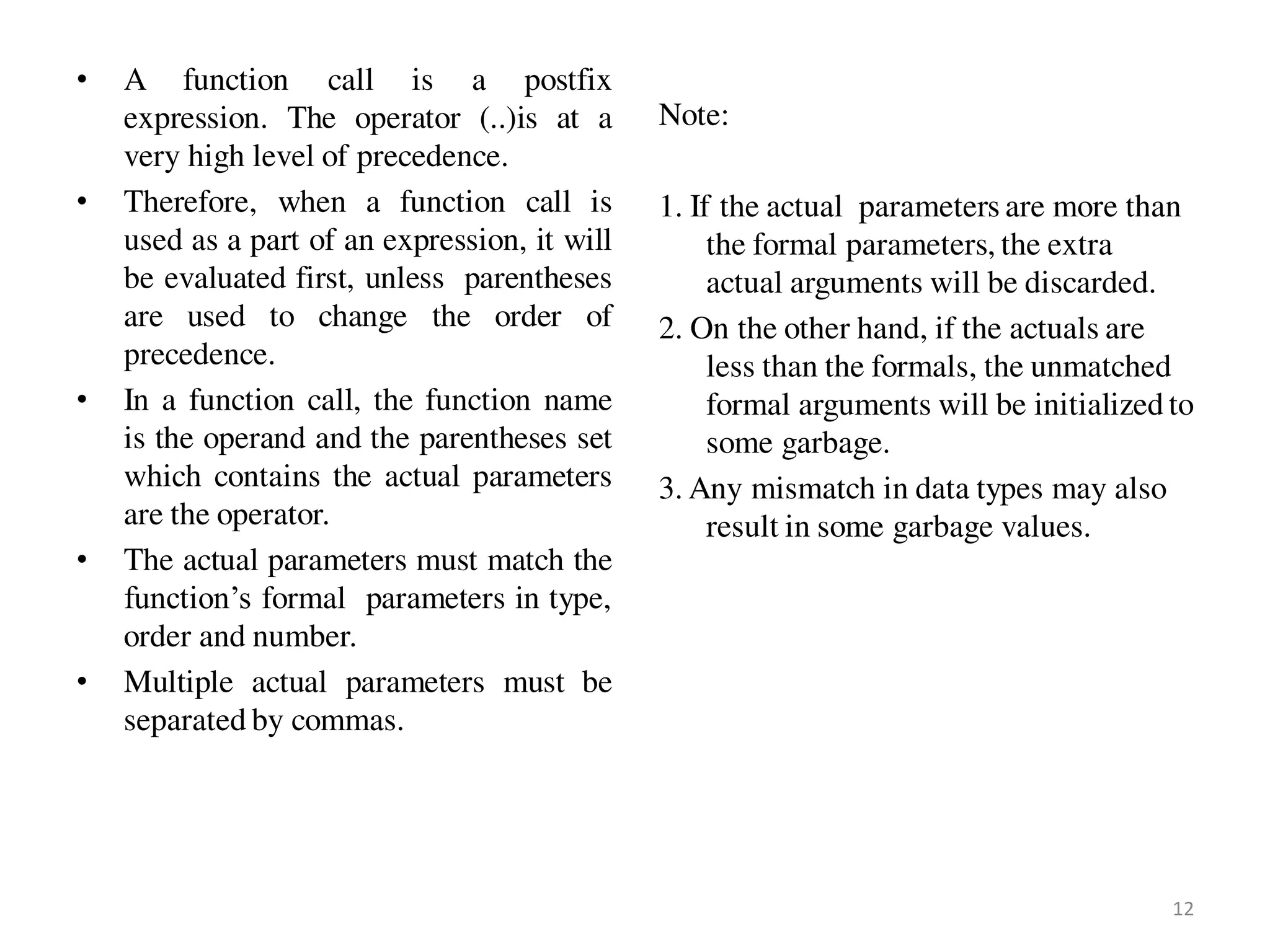 • A function call is a postfix
expression. The operator (..)is at a
very high level of precedence.
• Therefore, when a function call is
used as a part of an expression, it will
be evaluated first, unless parentheses
are used to change the order of
precedence.
• In a function call, the function name
is the operand and the parentheses set
which contains the actual parameters
are the operator.
• The actual parameters must match the
function’s formal parameters in type,
order and number.
• Multiple actual parameters must be
separated by commas.
Note:
1. If the actual parameters are more than
the formal parameters, the extra
actual arguments will be discarded.
2. On the other hand, if the actuals are
less than the formals, the unmatched
formal arguments will be initialized to
some garbage.
3. Any mismatch in data types may also
result in some garbage values.
12
 