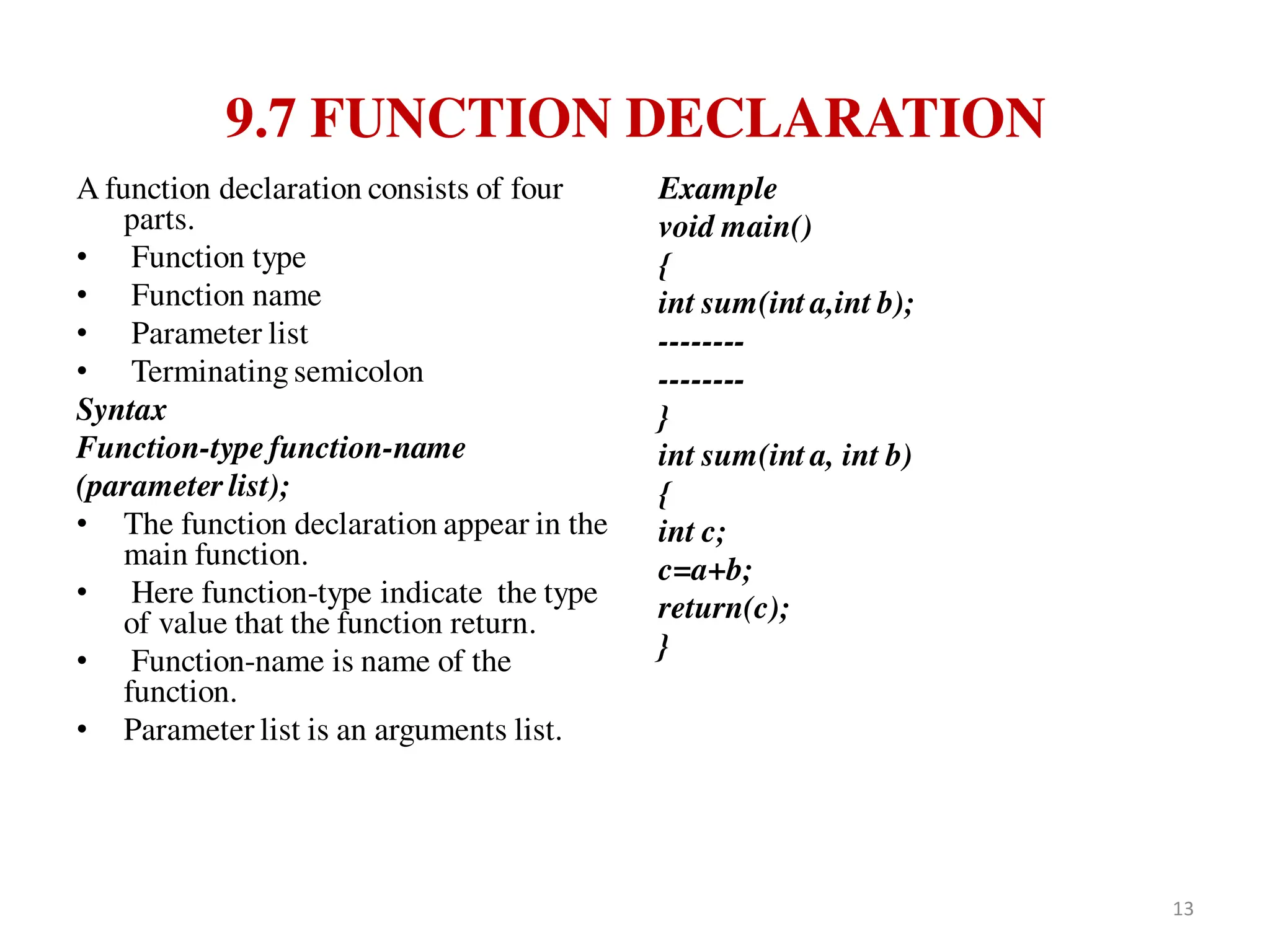 9.7 FUNCTION DECLARATION
A function declaration consists of four
parts.
• Function type
• Function name
• Parameter list
• Terminating semicolon
Syntax
Function-type function-name
(parameter list);
• The function declaration appear in the
main function.
• Here function-type indicate the type
of value that the function return.
• Function-name is name of the
function.
• Parameter list is an arguments list.
Example
void main()
{
int sum(int a,int b);
--------
--------
}
int sum(int a, int b)
{
int c;
c=a+b;
return(c);
}
13
 