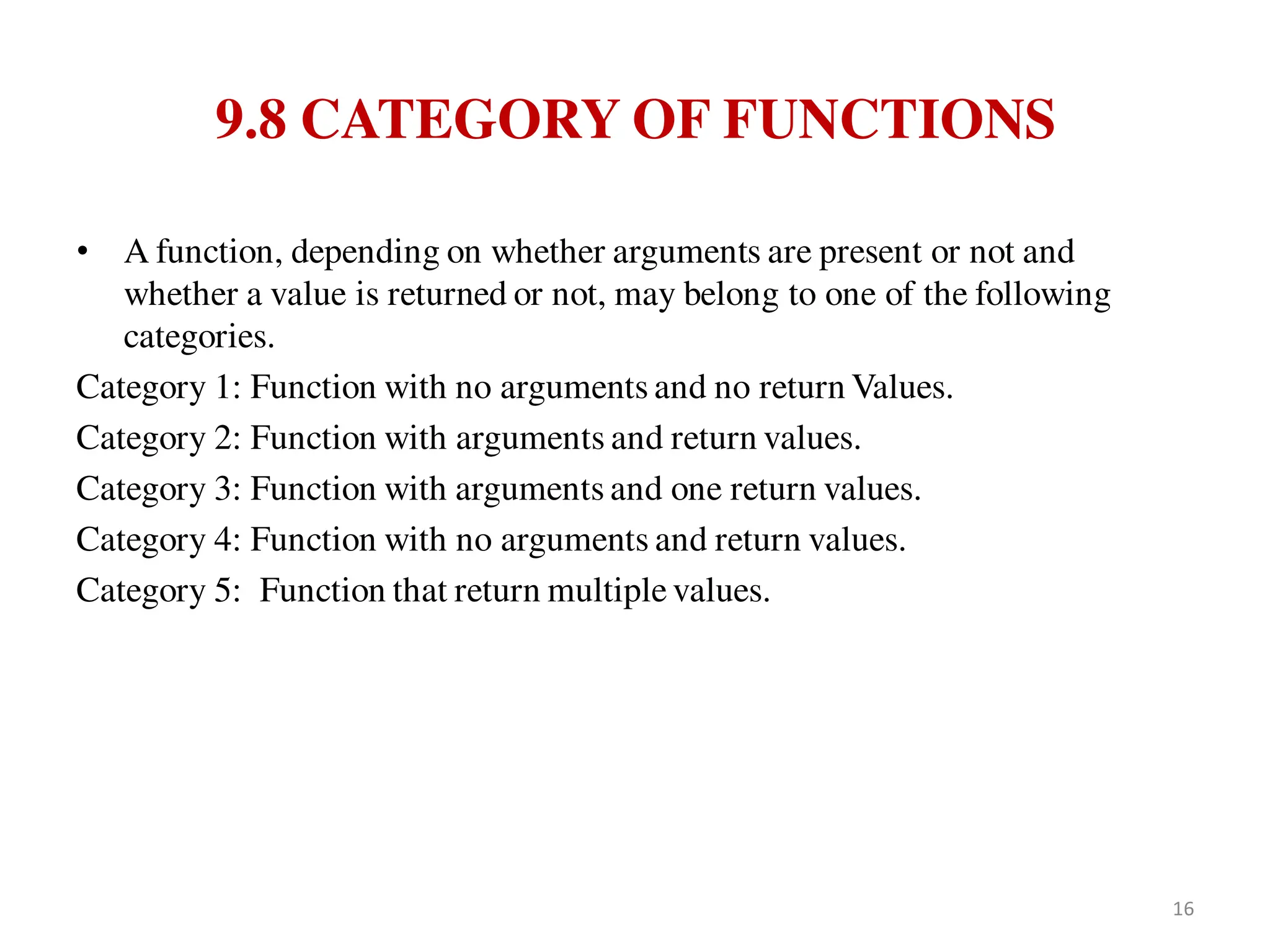 9.8 CATEGORY OF FUNCTIONS
• A function, depending on whether arguments are present or not and
whether a value is returned or not, may belong to one of the following
categories.
Category 1: Function with no arguments and no return Values.
Category 2: Function with arguments and return values.
Category 3: Function with arguments and one return values.
Category 4: Function with no arguments and return values.
Category 5: Function that return multiple values.
16
 