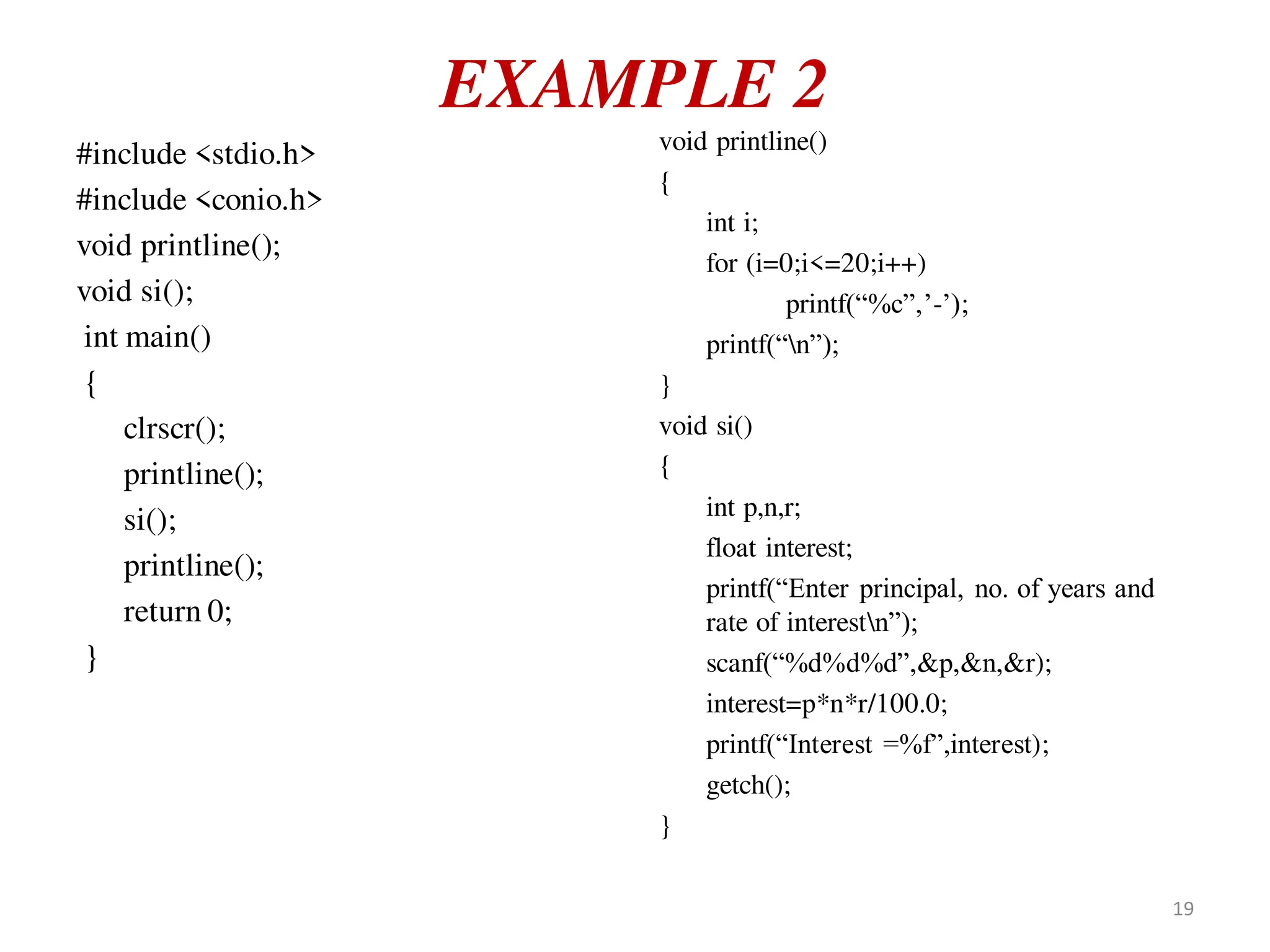 EXAMPLE 2
#include <stdio.h>
#include <conio.h>
void printline();
void si();
int main()
{
clrscr();
printline();
si();
printline();
return 0;
}
void printline()
{
int i;
for (i=0;i<=20;i++)
printf(“%c”,’-’);
printf(“n”);
}
void si()
{
int p,n,r;
float interest;
printf(“Enter principal, no. of years and
rate of interestn”);
scanf(“%d%d%d”,&p,&n,&r);
interest=p*n*r/100.0;
printf(“Interest =%f”,interest);
getch();
}
19
 